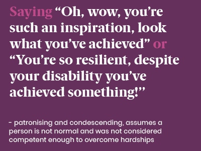 Example of a microaggression: Saying “OH, wow, you’re such an inspiration, look what you’ve achieved” or “You’re so resilient, despite your disability you’ve achieved something!” - patronising and condescending, assumes a person is no normal and was not considered competent enough to overcome hardships.